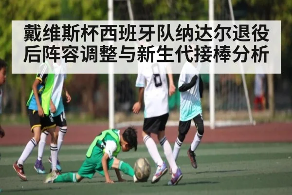 戴维斯杯西班牙队纳达尔退役后阵容调整与新生代接棒分析（kaiyun）